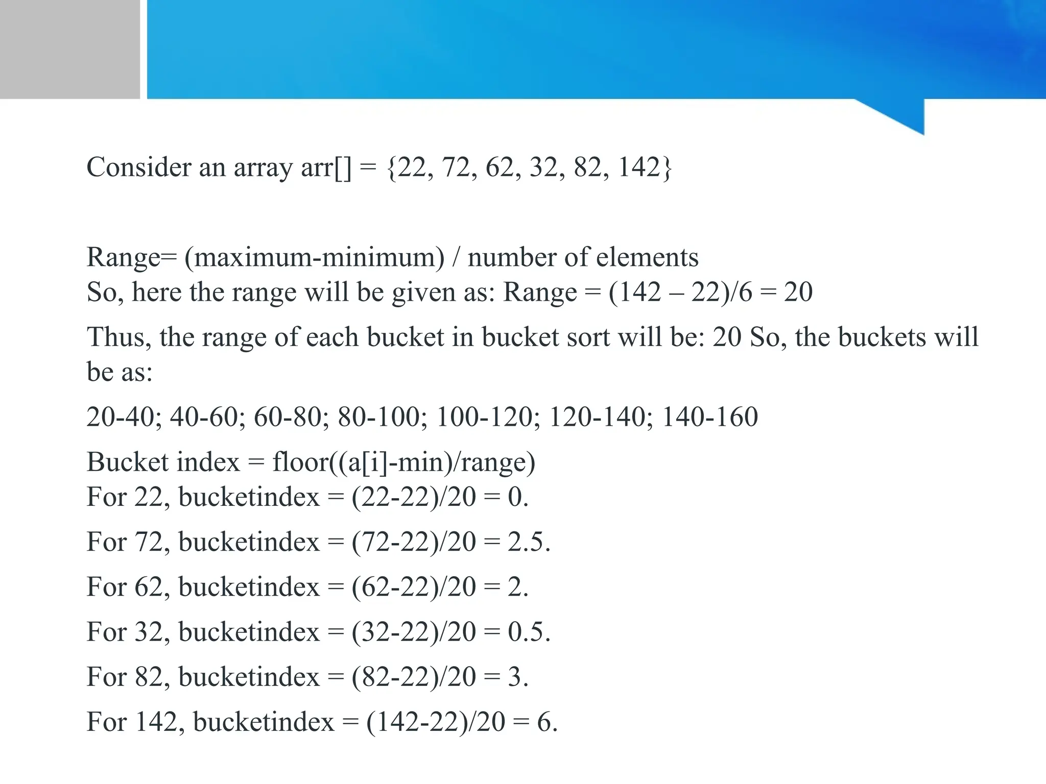 Consider an array arr[] = {22, 72, 62, 32, 82, 142}
Range= (maximum-minimum) / number of elements
So, here the range will be given as: Range = (142 – 22)/6 = 20
Thus, the range of each bucket in bucket sort will be: 20 So, the buckets will
be as:
20-40; 40-60; 60-80; 80-100; 100-120; 120-140; 140-160
Bucket index = floor((a[i]-min)/range)
For 22, bucketindex = (22-22)/20 = 0.
For 72, bucketindex = (72-22)/20 = 2.5.
For 62, bucketindex = (62-22)/20 = 2.
For 32, bucketindex = (32-22)/20 = 0.5.
For 82, bucketindex = (82-22)/20 = 3.
For 142, bucketindex = (142-22)/20 = 6.
 