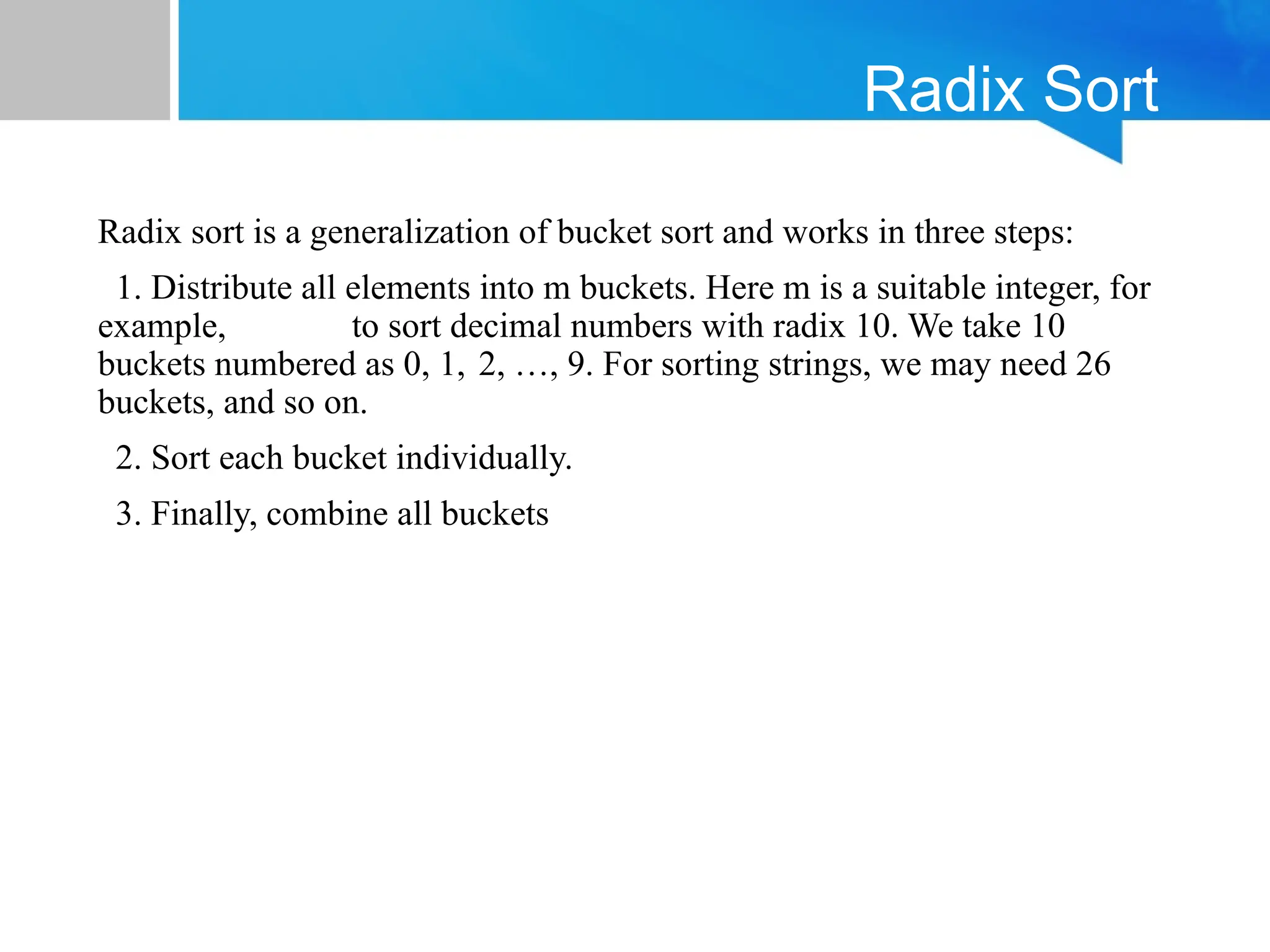 Radix Sort
Radix sort is a generalization of bucket sort and works in three steps:
1. Distribute all elements into m buckets. Here m is a suitable integer, for
example, to sort decimal numbers with radix 10. We take 10
buckets numbered as 0, 1, 2, …, 9. For sorting strings, we may need 26
buckets, and so on.
2. Sort each bucket individually.
3. Finally, combine all buckets
 
