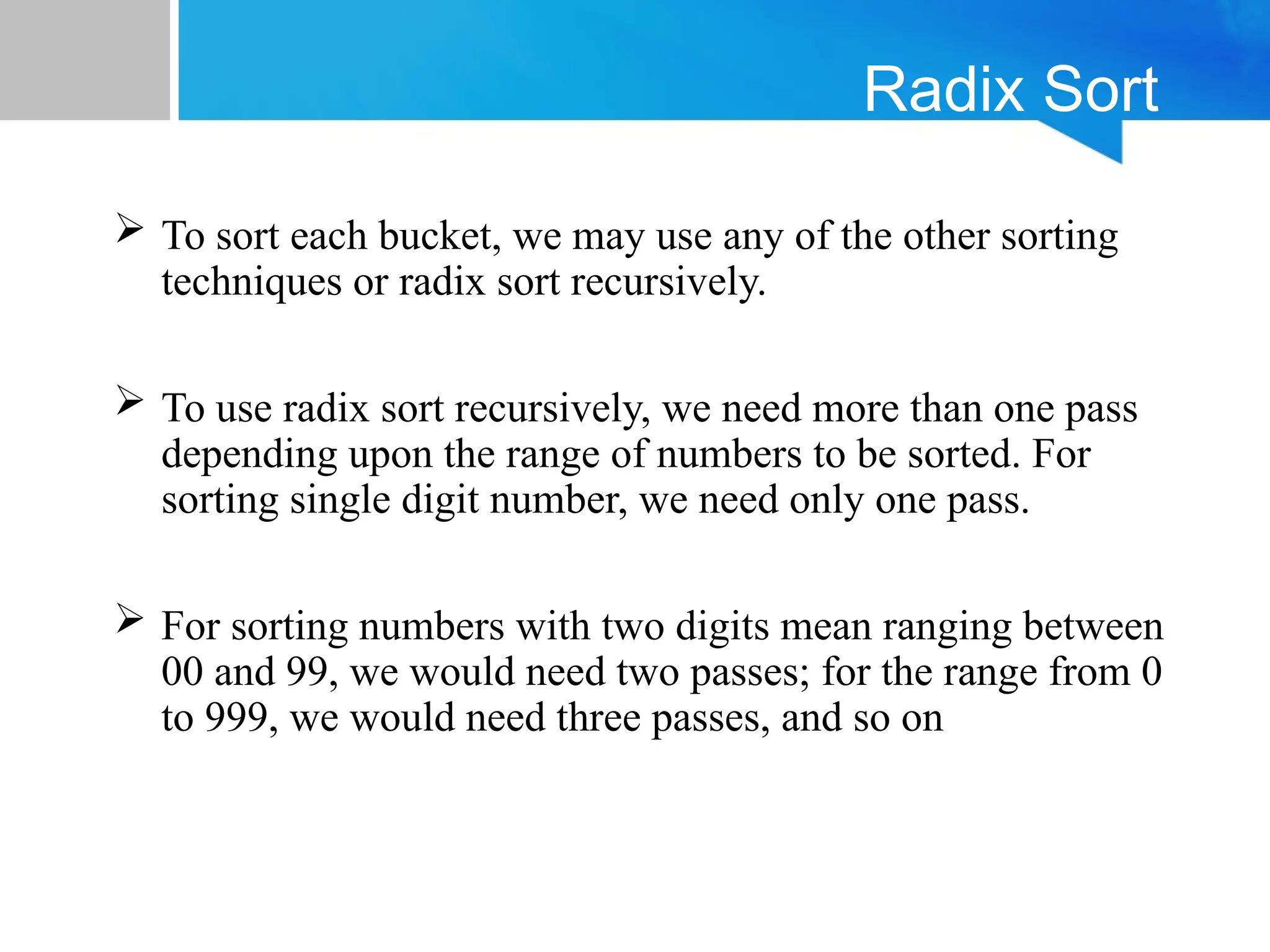 Radix Sort
 To sort each bucket, we may use any of the other sorting
techniques or radix sort recursively.
 To use radix sort recursively, we need more than one pass
depending upon the range of numbers to be sorted. For
sorting single digit number, we need only one pass.
 For sorting numbers with two digits mean ranging between
00 and 99, we would need two passes; for the range from 0
to 999, we would need three passes, and so on
 