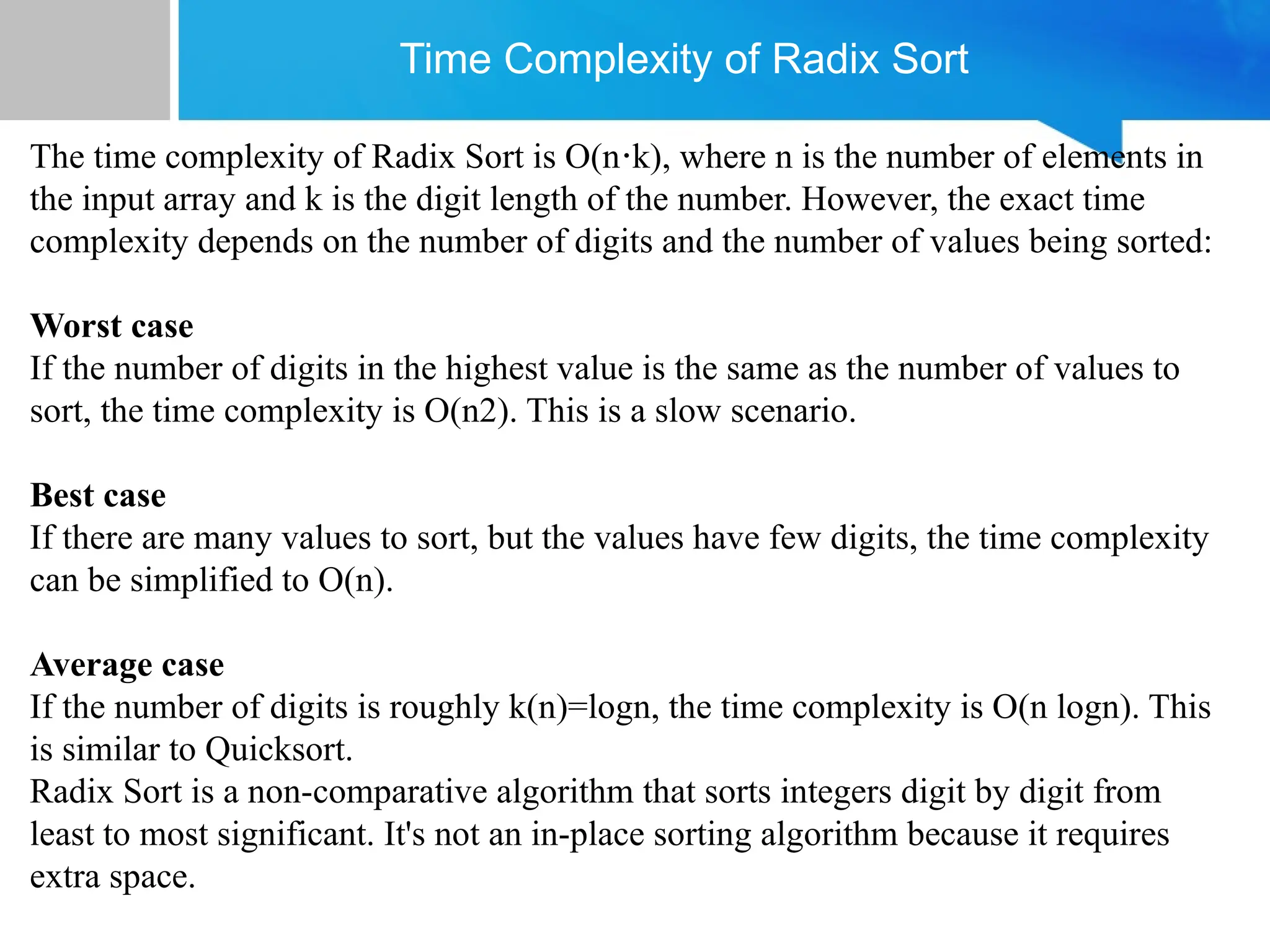 Time Complexity of Radix Sort
The time complexity of Radix Sort is O(n k), where n is the number of elements in
⋅
the input array and k is the digit length of the number. However, the exact time
complexity depends on the number of digits and the number of values being sorted:
Worst case
If the number of digits in the highest value is the same as the number of values to
sort, the time complexity is O(n2). This is a slow scenario.
Best case
If there are many values to sort, but the values have few digits, the time complexity
can be simplified to O(n).
Average case
If the number of digits is roughly k(n)=logn, the time complexity is O(n logn). This
is similar to Quicksort.
Radix Sort is a non-comparative algorithm that sorts integers digit by digit from
least to most significant. It's not an in-place sorting algorithm because it requires
extra space.
 
