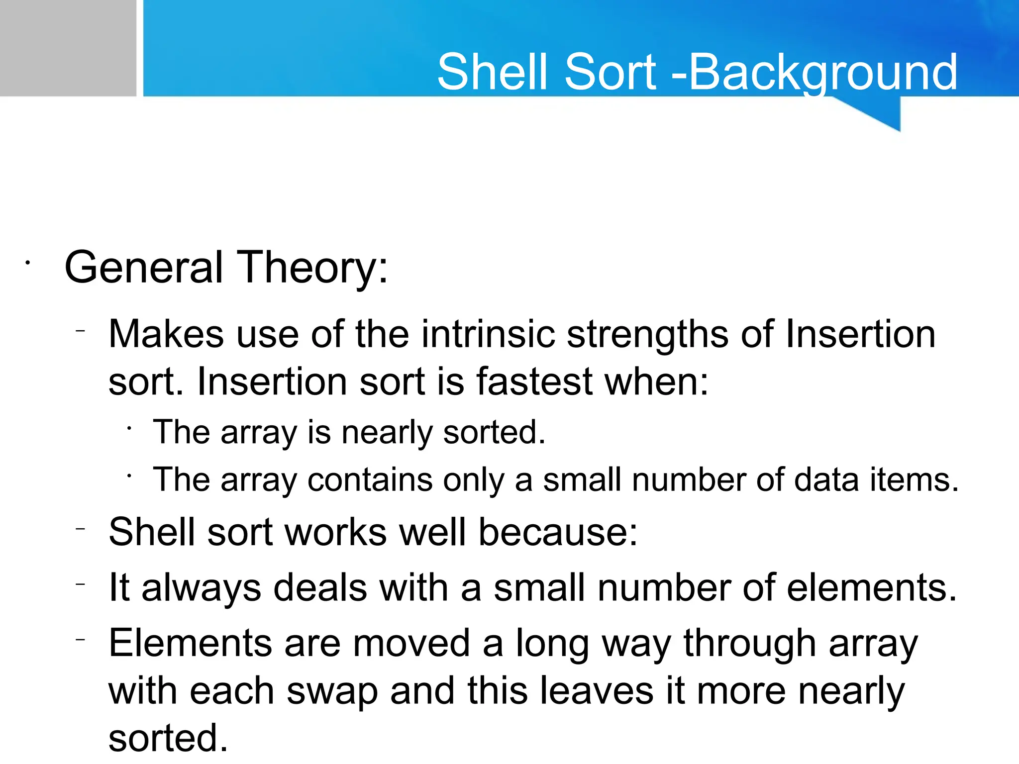 Shell Sort -Background
•
General Theory:
–
Makes use of the intrinsic strengths of Insertion
sort. Insertion sort is fastest when:
•
The array is nearly sorted.
•
The array contains only a small number of data items.
–
Shell sort works well because:
–
It always deals with a small number of elements.
–
Elements are moved a long way through array
with each swap and this leaves it more nearly
sorted.
 