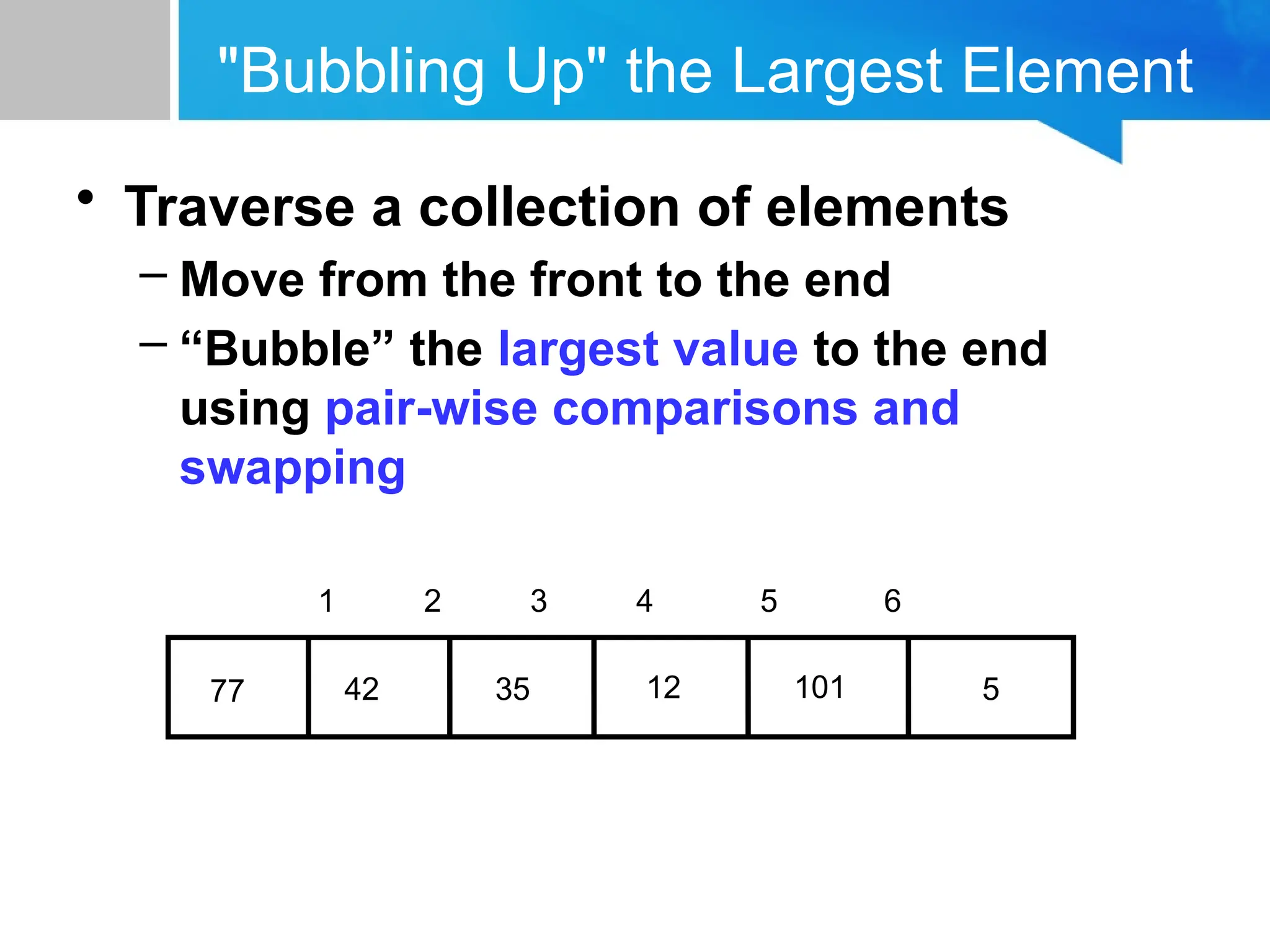 "Bubbling Up" the Largest Element
• Traverse a collection of elements
– Move from the front to the end
– “Bubble” the largest value to the end
using pair-wise comparisons and
swapping
5
12
35
42
77 101
1 2 3 4 5 6
 