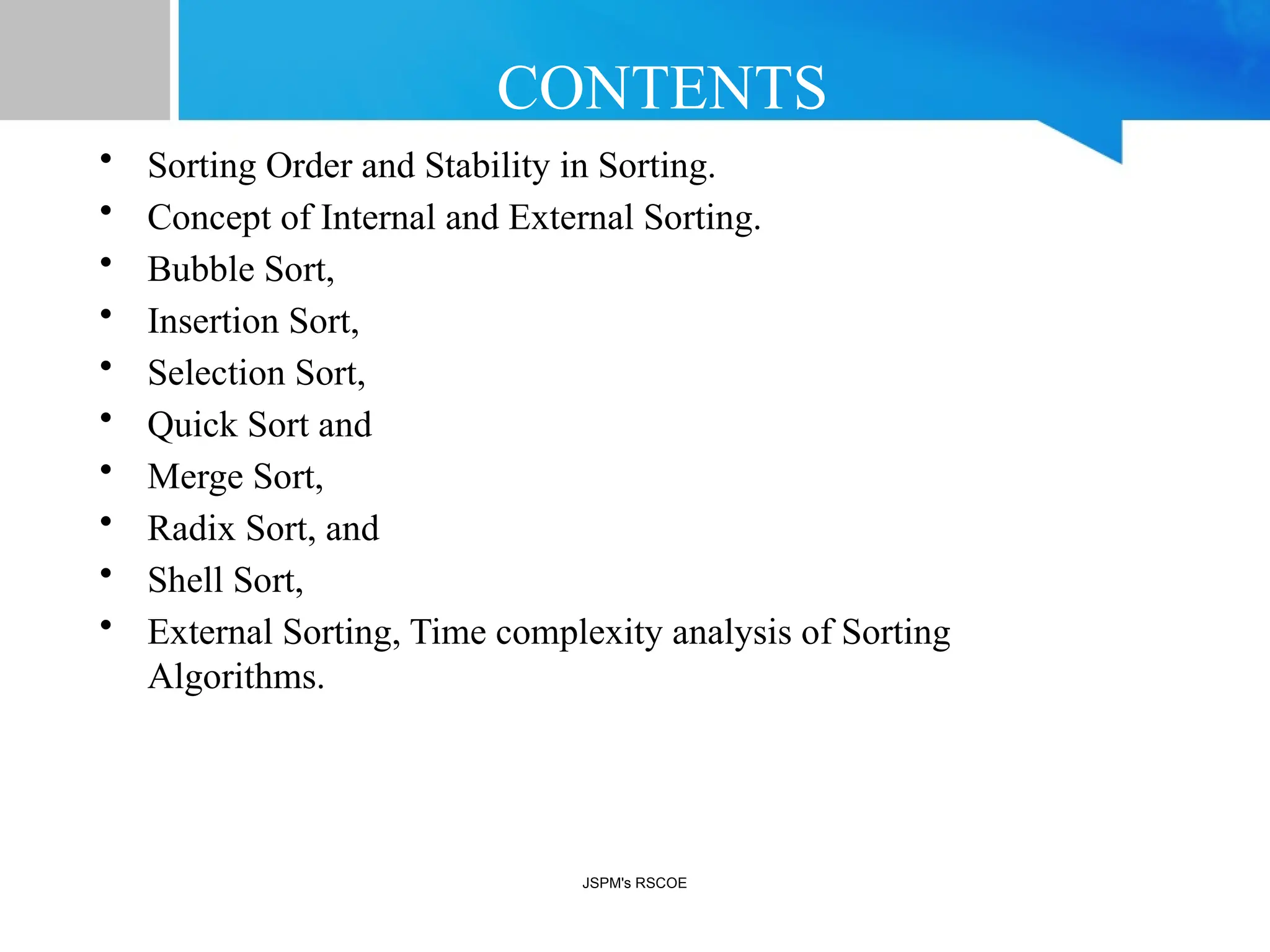 CONTENTS
• Sorting Order and Stability in Sorting.
• Concept of Internal and External Sorting.
• Bubble Sort,
• Insertion Sort,
• Selection Sort,
• Quick Sort and
• Merge Sort,
• Radix Sort, and
• Shell Sort,
• External Sorting, Time complexity analysis of Sorting
Algorithms.
JSPM's RSCOE
 
