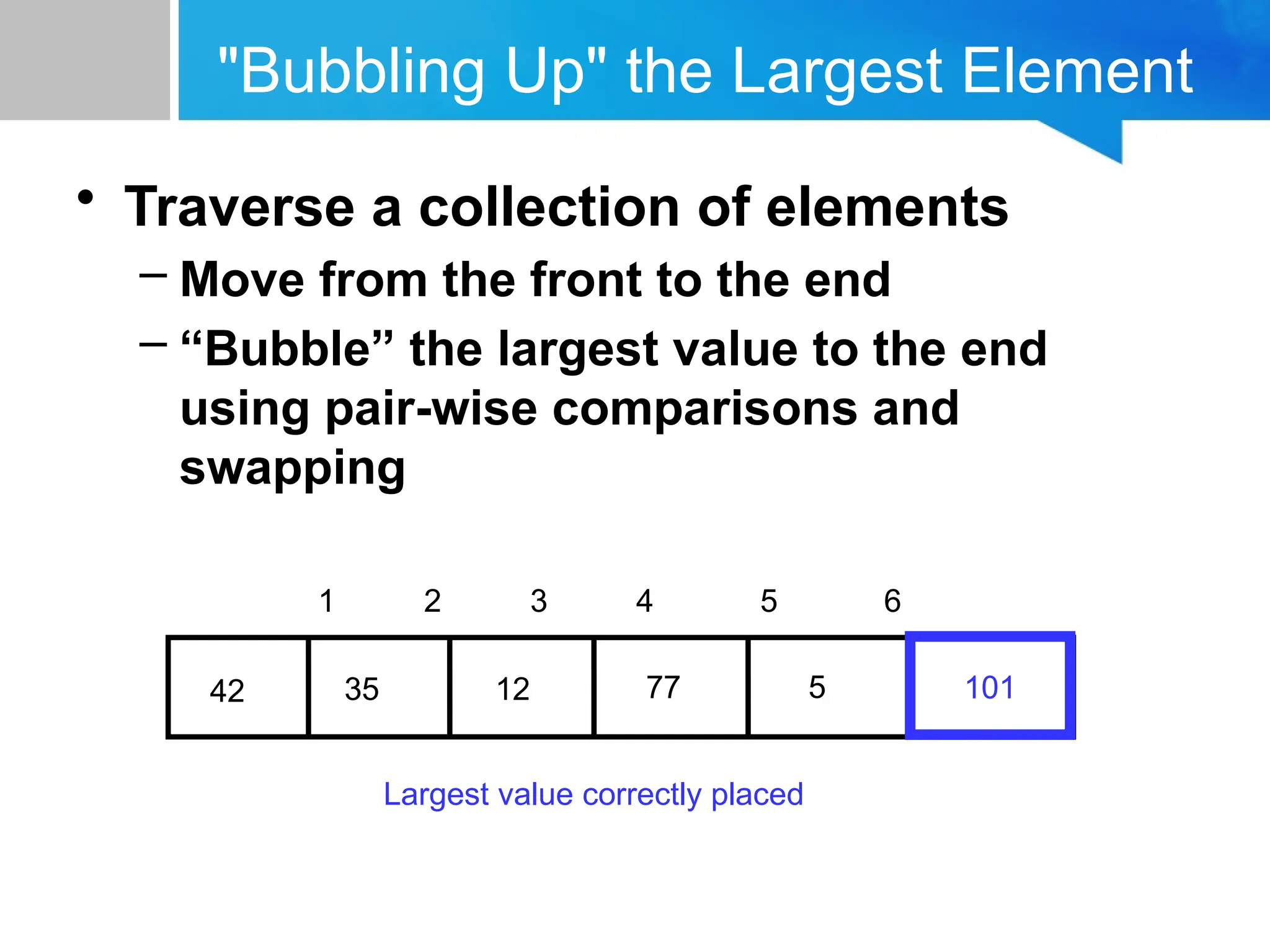 "Bubbling Up" the Largest Element
• Traverse a collection of elements
– Move from the front to the end
– “Bubble” the largest value to the end
using pair-wise comparisons and
swapping
77
12
35
42 5
1 2 3 4 5 6
101
Largest value correctly placed
 