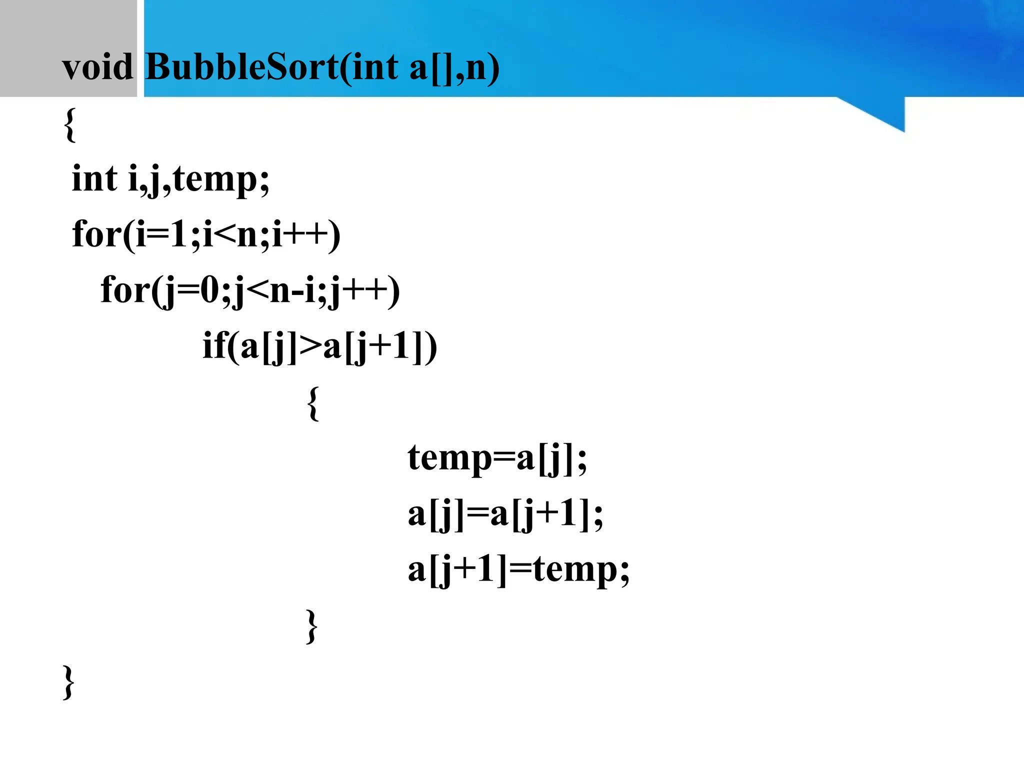 void BubbleSort(int a[],n)
{
int i,j,temp;
for(i=1;i<n;i++)
for(j=0;j<n-i;j++)
if(a[j]>a[j+1])
{
temp=a[j];
a[j]=a[j+1];
a[j+1]=temp;
}
}
 