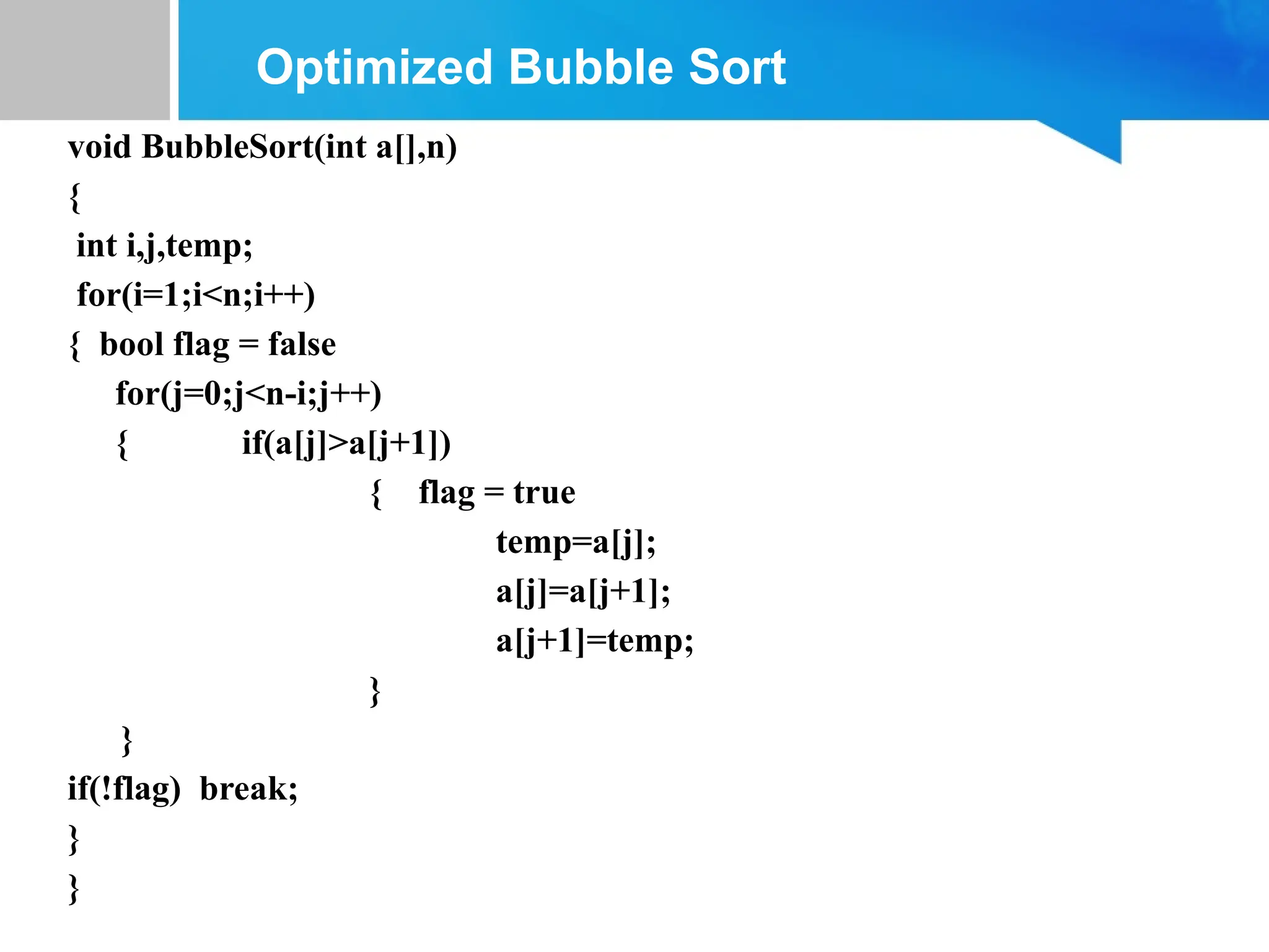 void BubbleSort(int a[],n)
{
int i,j,temp;
for(i=1;i<n;i++)
{ bool flag = false
for(j=0;j<n-i;j++)
{ if(a[j]>a[j+1])
{ flag = true
temp=a[j];
a[j]=a[j+1];
a[j+1]=temp;
}
}
if(!flag) break;
}
}
Optimized Bubble Sort
 
