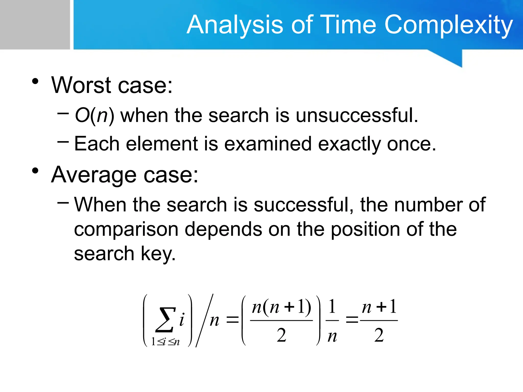 Analysis of Time Complexity
• Worst case:
– O(n) when the search is unsuccessful.
– Each element is examined exactly once.
• Average case:
– When the search is successful, the number of
comparison depends on the position of the
search key.
2
1
1
2
)
1
(
1







 










n
n
n
n
n
i
n
i
 