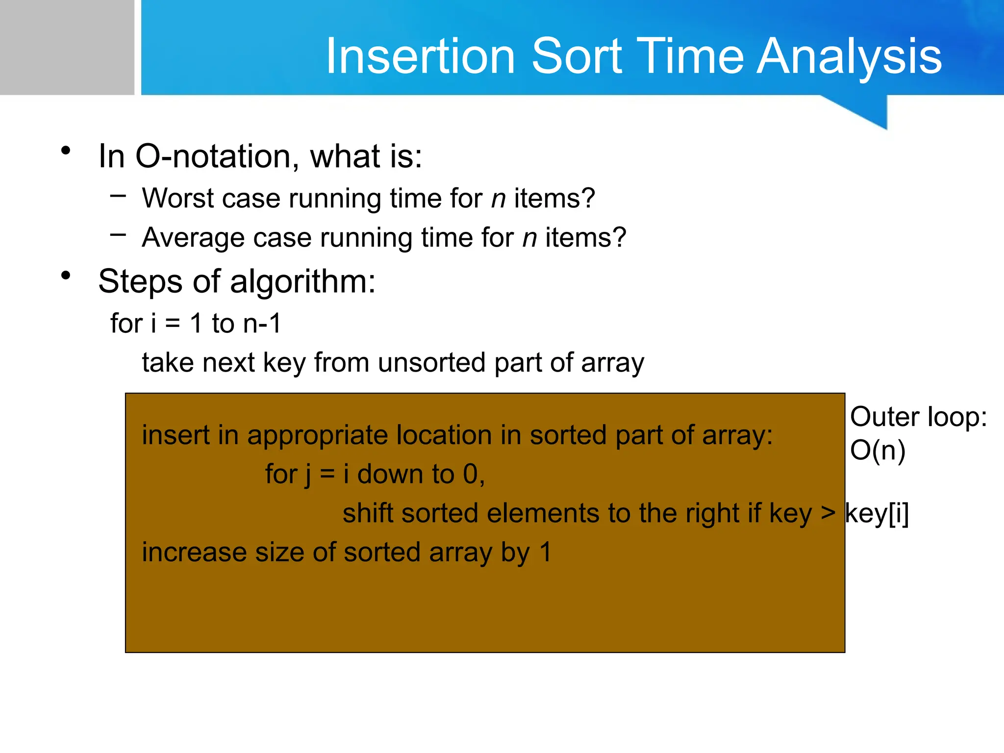 Insertion Sort Time Analysis
• In O-notation, what is:
– Worst case running time for n items?
– Average case running time for n items?
• Steps of algorithm:
for i = 1 to n-1
take next key from unsorted part of array
insert in appropriate location in sorted part of array:
for j = i down to 0,
shift sorted elements to the right if key > key[i]
increase size of sorted array by 1
Outer loop:
O(n)
 