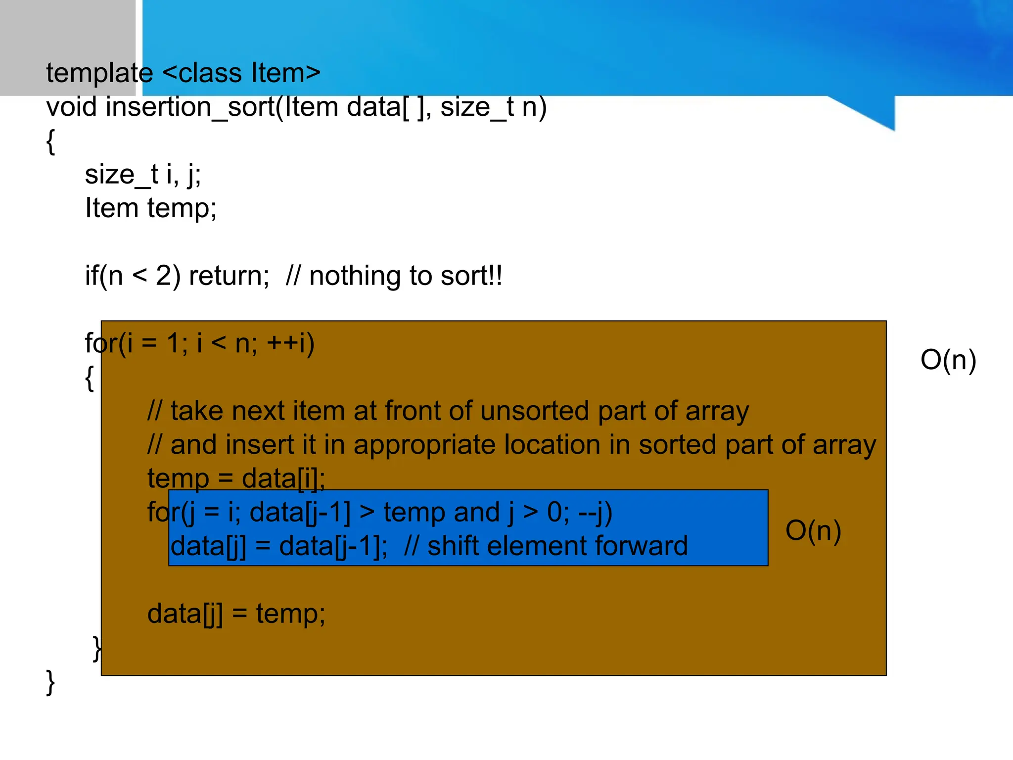 template <class Item>
void insertion_sort(Item data[ ], size_t n)
{
size_t i, j;
Item temp;
if(n < 2) return; // nothing to sort!!
for(i = 1; i < n; ++i)
{
// take next item at front of unsorted part of array
// and insert it in appropriate location in sorted part of array
temp = data[i];
for(j = i; data[j-1] > temp and j > 0; --j)
data[j] = data[j-1]; // shift element forward
data[j] = temp;
}
}
O(n)
O(n)
 