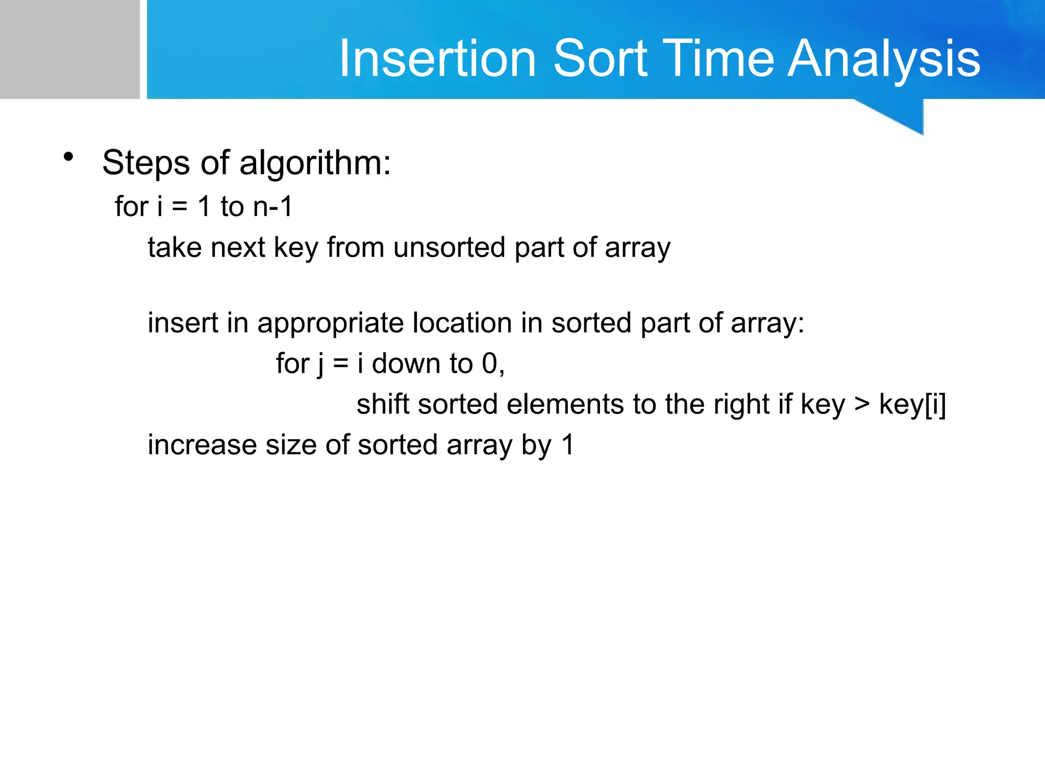 Insertion Sort Time Analysis
• Steps of algorithm:
for i = 1 to n-1
take next key from unsorted part of array
insert in appropriate location in sorted part of array:
for j = i down to 0,
shift sorted elements to the right if key > key[i]
increase size of sorted array by 1
 