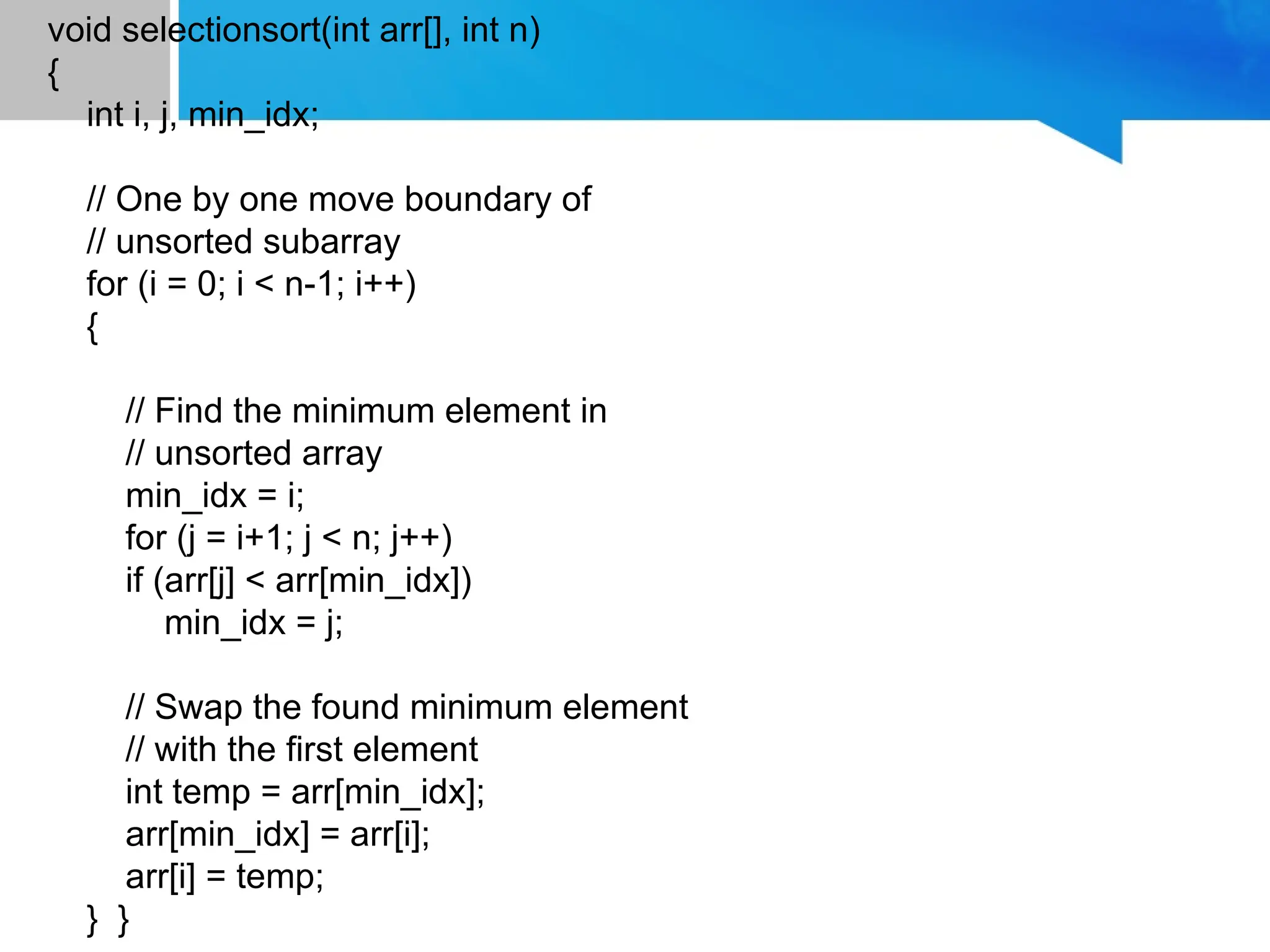 void selectionsort(int arr[], int n)
{
int i, j, min_idx;
// One by one move boundary of
// unsorted subarray
for (i = 0; i < n-1; i++)
{
// Find the minimum element in
// unsorted array
min_idx = i;
for (j = i+1; j < n; j++)
if (arr[j] < arr[min_idx])
min_idx = j;
// Swap the found minimum element
// with the first element
int temp = arr[min_idx];
arr[min_idx] = arr[i];
arr[i] = temp;
} }
 