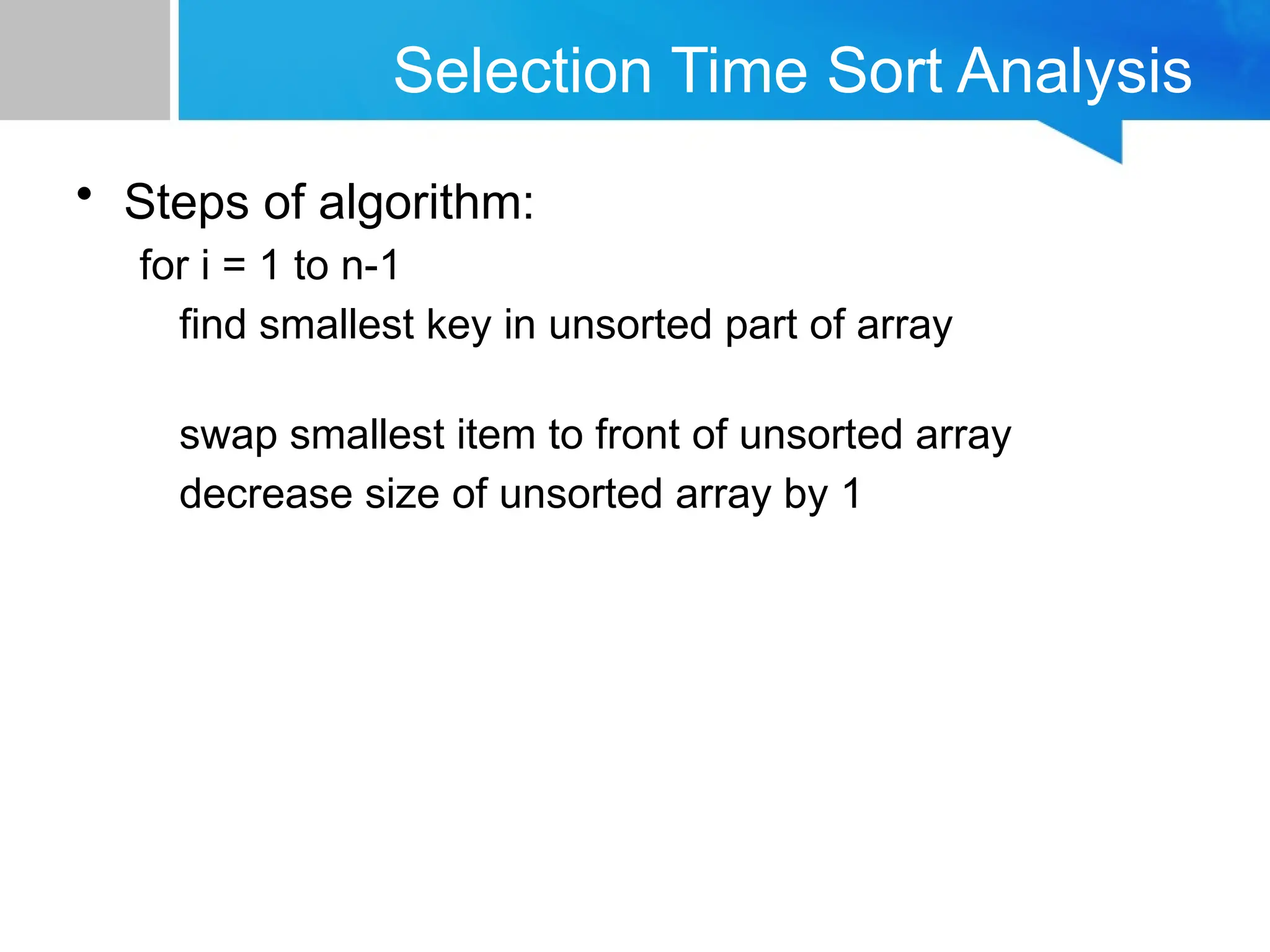 Selection Time Sort Analysis
• Steps of algorithm:
for i = 1 to n-1
find smallest key in unsorted part of array
swap smallest item to front of unsorted array
decrease size of unsorted array by 1
 