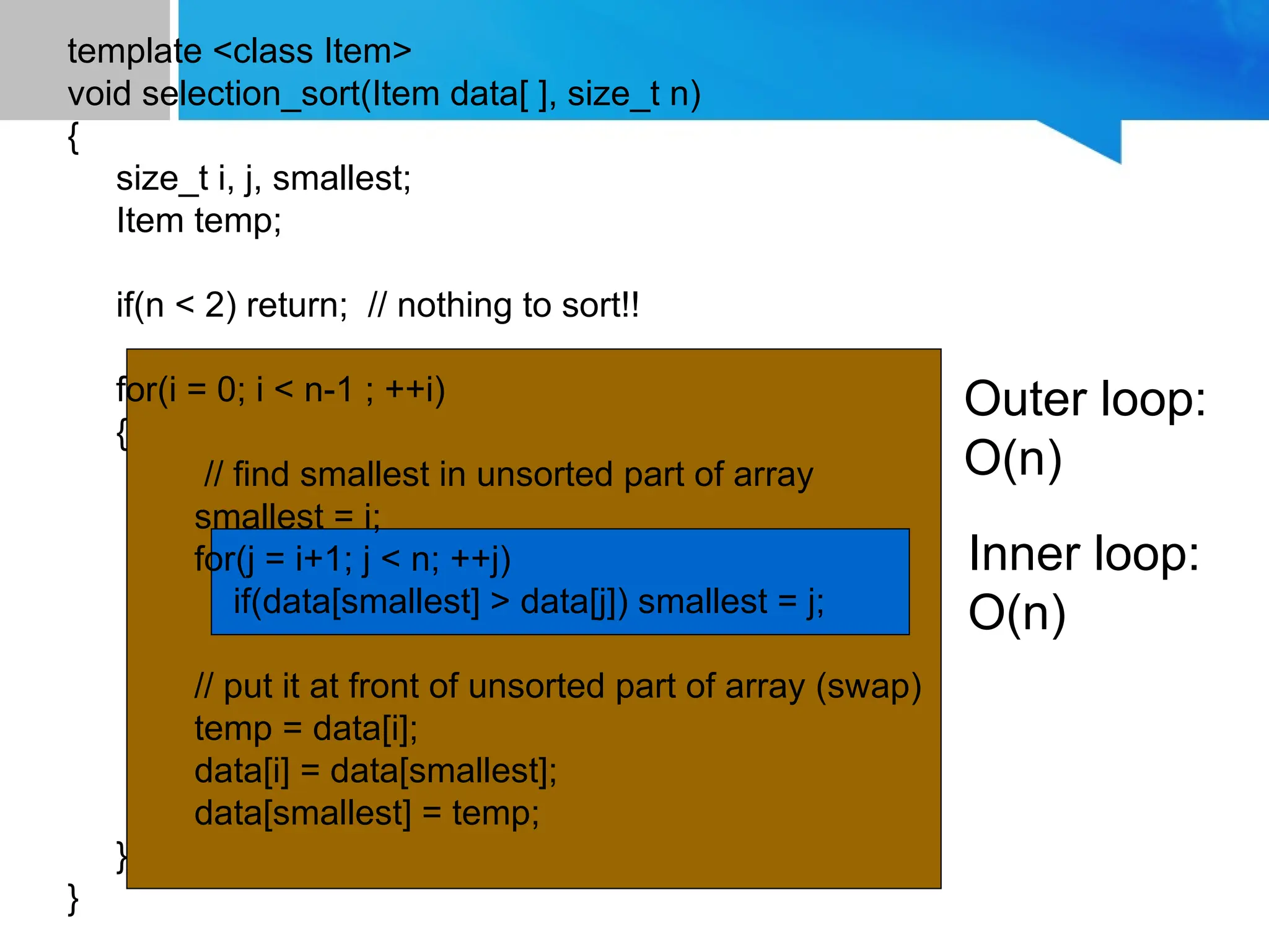 template <class Item>
void selection_sort(Item data[ ], size_t n)
{
size_t i, j, smallest;
Item temp;
if(n < 2) return; // nothing to sort!!
for(i = 0; i < n-1 ; ++i)
{
// find smallest in unsorted part of array
smallest = i;
for(j = i+1; j < n; ++j)
if(data[smallest] > data[j]) smallest = j;
// put it at front of unsorted part of array (swap)
temp = data[i];
data[i] = data[smallest];
data[smallest] = temp;
}
}
Outer loop:
O(n)
Inner loop:
O(n)
 