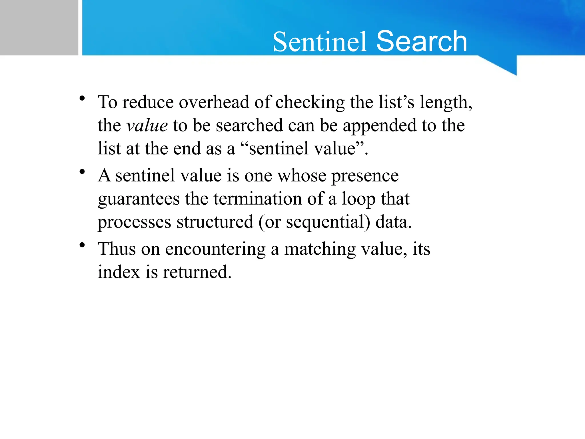 Sentinel Search
• To reduce overhead of checking the list’s length,
the value to be searched can be appended to the
list at the end as a “sentinel value”.
• A sentinel value is one whose presence
guarantees the termination of a loop that
processes structured (or sequential) data.
• Thus on encountering a matching value, its
index is returned.
 