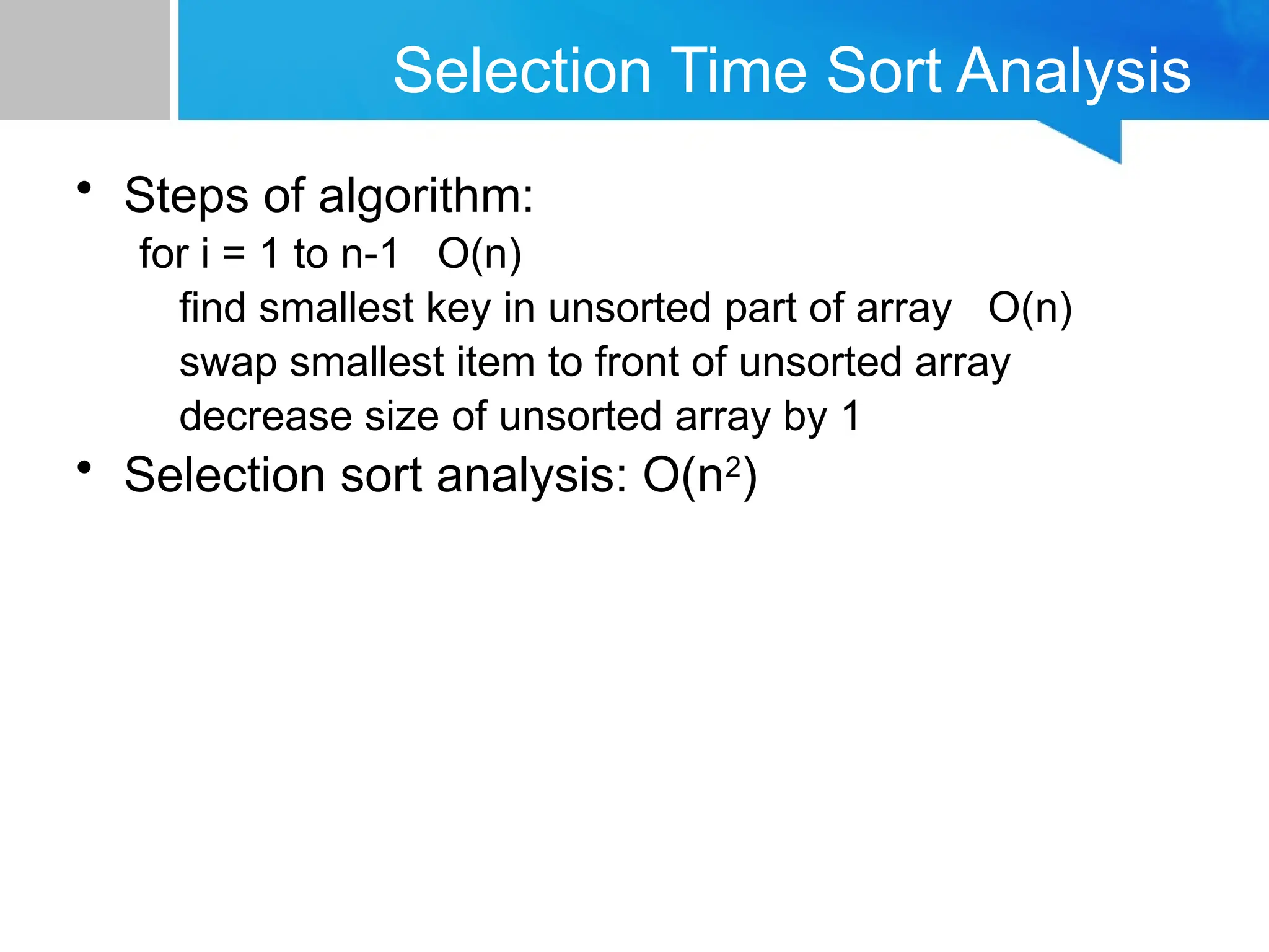 Selection Time Sort Analysis
• Steps of algorithm:
for i = 1 to n-1 O(n)
find smallest key in unsorted part of array O(n)
swap smallest item to front of unsorted array
decrease size of unsorted array by 1
• Selection sort analysis: O(n2
)
 