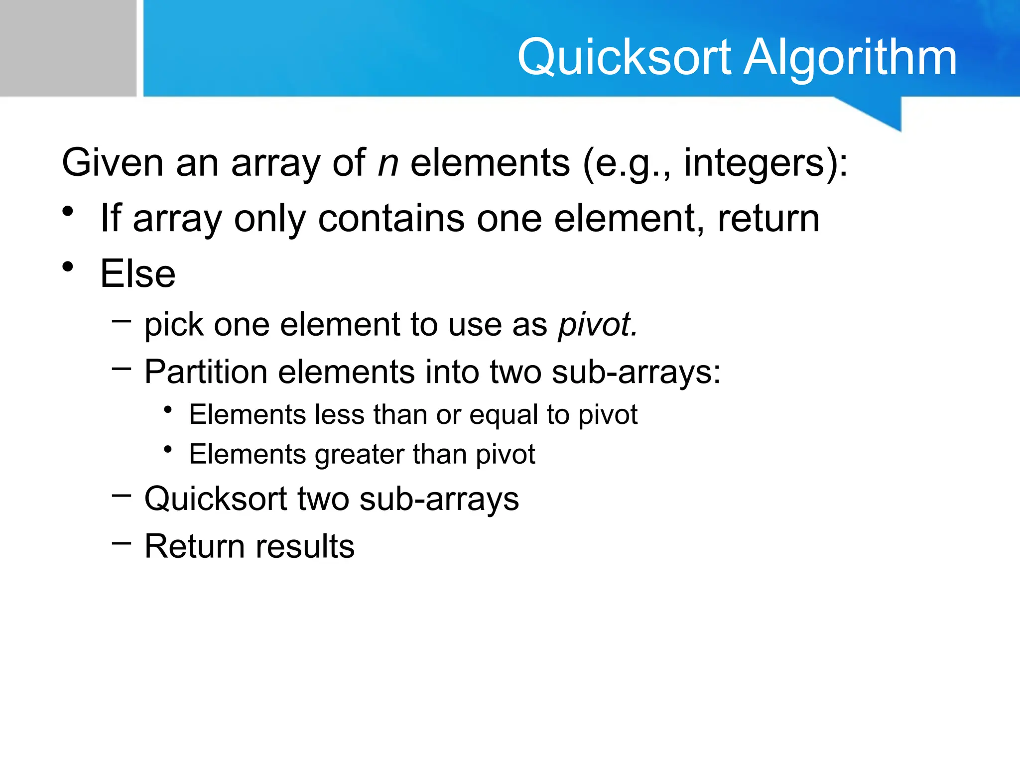 Quicksort Algorithm
Given an array of n elements (e.g., integers):
• If array only contains one element, return
• Else
– pick one element to use as pivot.
– Partition elements into two sub-arrays:
• Elements less than or equal to pivot
• Elements greater than pivot
– Quicksort two sub-arrays
– Return results
 
