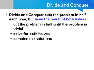 Divide and Conquer
• Divide and Conquer cuts the problem in half
each time, but uses the result of both halves:
– cut the problem in half until the problem is
trivial
– solve for both halves
– combine the solutions
 