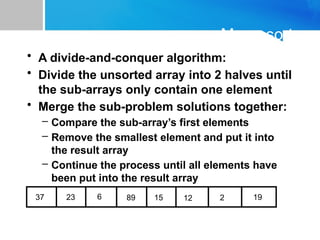 Mergesort
• A divide-and-conquer algorithm:
• Divide the unsorted array into 2 halves until
the sub-arrays only contain one element
• Merge the sub-problem solutions together:
– Compare the sub-array’s first elements
– Remove the smallest element and put it into
the result array
– Continue the process until all elements have
been put into the result array
37 23 6 89 15 12 2 19
 