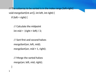 // The subarray to be sorted is in the index range [left-right]
void mergeSort(int arr[], int left, int right) {
if (left < right) {
// Calculate the midpoint
int mid = (right + left) / 2;
// Sort first and second halves
mergeSort(arr, left, mid);
mergeSort(arr, mid + 1, right);
// Merge the sorted halves
merge(arr, left, mid, right);
}
 
