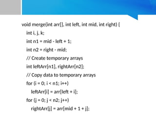 void merge(int arr[], int left, int mid, int right) {
int i, j, k;
int n1 = mid - left + 1;
int n2 = right - mid;
// Create temporary arrays
int leftArr[n1], rightArr[n2];
// Copy data to temporary arrays
for (i = 0; i < n1; i++)
leftArr[i] = arr[left + i];
for (j = 0; j < n2; j++)
rightArr[j] = arr[mid + 1 + j];
 