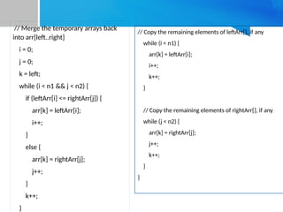 // Merge the temporary arrays back
into arr[left..right]
i = 0;
j = 0;
k = left;
while (i < n1 && j < n2) {
if (leftArr[i] <= rightArr[j]) {
arr[k] = leftArr[i];
i++;
}
else {
arr[k] = rightArr[j];
j++;
}
k++;
}
// Copy the remaining elements of leftArr[], if any
while (i < n1) {
arr[k] = leftArr[i];
i++;
k++;
}
// Copy the remaining elements of rightArr[], if any
while (j < n2) {
arr[k] = rightArr[j];
j++;
k++;
}
}
 