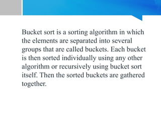 Bucket sort is a sorting algorithm in which
the elements are separated into several
groups that are called buckets. Each bucket
is then sorted individually using any other
algorithm or recursively using bucket sort
itself. Then the sorted buckets are gathered
together.
 