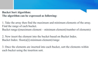 Bucket Sort Algorithm:
The algorithm can be expressed as following:
1. Take the array then find the maximum and minimum elements of the array.
Find the range of each bucket.
Bucket range:((maximum element – minimum element)/number of elements)
2. Now insert the element into the bucket based on Bucket Index.
Bucket Index: floor(a[i]-minimum element)/range
3. Once the elements are inserted into each bucket, sort the elements within
each bucket using the insertion sort.
 