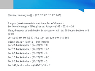 Consider an array arr[] = {22, 72, 62, 32, 82, 142}
Range= (maximum-minimum) / number of elements
So, here the range will be given as: Range = (142 – 22)/6 = 20
Thus, the range of each bucket in bucket sort will be: 20 So, the buckets will
be as:
20-40; 40-60; 60-80; 80-100; 100-120; 120-140; 140-160
Bucket index = floor((a[i]-min)/range)
For 22, bucketindex = (22-22)/20 = 0.
For 72, bucketindex = (72-22)/20 = 2.5.
For 62, bucketindex = (62-22)/20 = 2.
For 32, bucketindex = (32-22)/20 = 0.5.
For 82, bucketindex = (82-22)/20 = 3.
For 142, bucketindex = (142-22)/20 = 6.
 