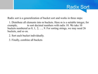Radix Sort
Radix sort is a generalization of bucket sort and works in three steps:
1. Distribute all elements into m buckets. Here m is a suitable integer, for
example, to sort decimal numbers with radix 10. We take 10
buckets numbered as 0, 1, 2, …, 9. For sorting strings, we may need 26
buckets, and so on.
2. Sort each bucket individually.
3. Finally, combine all buckets
 