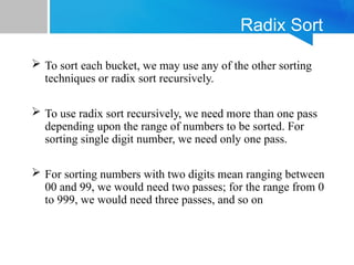 Radix Sort
 To sort each bucket, we may use any of the other sorting
techniques or radix sort recursively.
 To use radix sort recursively, we need more than one pass
depending upon the range of numbers to be sorted. For
sorting single digit number, we need only one pass.
 For sorting numbers with two digits mean ranging between
00 and 99, we would need two passes; for the range from 0
to 999, we would need three passes, and so on
 