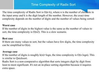 Time Complexity of Radix Sort
The time complexity of Radix Sort is O(n k), where n is the number of elements in
⋅
the input array and k is the digit length of the number. However, the exact time
complexity depends on the number of digits and the number of values being sorted:
Worst case
If the number of digits in the highest value is the same as the number of values to
sort, the time complexity is O(n2). This is a slow scenario.
Best case
If there are many values to sort, but the values have few digits, the time complexity
can be simplified to O(n).
Average case
If the number of digits is roughly k(n)=logn, the time complexity is O(n logn). This
is similar to Quicksort.
Radix Sort is a non-comparative algorithm that sorts integers digit by digit from
least to most significant. It's not an in-place sorting algorithm because it requires
extra space.
 