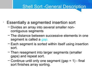 Shell Sort -General Description
•
Essentially a segmented insertion sort
– Divides an array into several smaller non-
contiguous segments
– The distance between successive elements in one
segment is called a gap.
– Each segment is sorted within itself using insertion
sort.
– Then resegment into larger segments (smaller
gaps) and repeat sort.
– Continue until only one segment (gap = 1) - final
sort finishes array sorting.
 