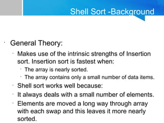 Shell Sort -Background
•
General Theory:
–
Makes use of the intrinsic strengths of Insertion
sort. Insertion sort is fastest when:
•
The array is nearly sorted.
•
The array contains only a small number of data items.
–
Shell sort works well because:
–
It always deals with a small number of elements.
–
Elements are moved a long way through array
with each swap and this leaves it more nearly
sorted.
 