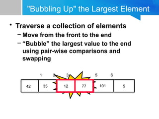 "Bubbling Up" the Largest Element
• Traverse a collection of elements
– Move from the front to the end
– “Bubble” the largest value to the end
using pair-wise comparisons and
swapping
5
12
77
35
42 101
1 2 3 4 5 6
Swap
12 77
 