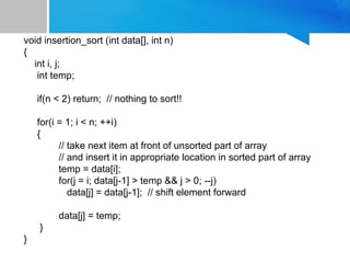void insertion_sort (int data[], int n)
{
int i, j;
int temp;
if(n < 2) return; // nothing to sort!!
for(i = 1; i < n; ++i)
{
// take next item at front of unsorted part of array
// and insert it in appropriate location in sorted part of array
temp = data[i];
for(j = i; data[j-1] > temp && j > 0; --j)
data[j] = data[j-1]; // shift element forward
data[j] = temp;
}
}
 