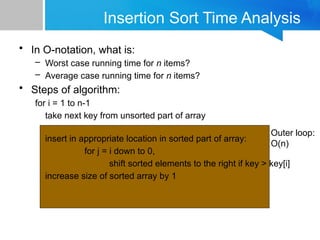 Insertion Sort Time Analysis
• In O-notation, what is:
– Worst case running time for n items?
– Average case running time for n items?
• Steps of algorithm:
for i = 1 to n-1
take next key from unsorted part of array
insert in appropriate location in sorted part of array:
for j = i down to 0,
shift sorted elements to the right if key > key[i]
increase size of sorted array by 1
Outer loop:
O(n)
 