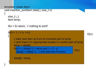 template <class Item>
void insertion_sort(Item data[ ], size_t n)
{
size_t i, j;
Item temp;
if(n < 2) return; // nothing to sort!!
for(i = 1; i < n; ++i)
{
// take next item at front of unsorted part of array
// and insert it in appropriate location in sorted part of array
temp = data[i];
for(j = i; data[j-1] > temp and j > 0; --j)
data[j] = data[j-1]; // shift element forward
data[j] = temp;
}
}
O(n)
O(n)
 