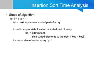 Insertion Sort Time Analysis
• Steps of algorithm:
for i = 1 to n-1
take next key from unsorted part of array
insert in appropriate location in sorted part of array:
for j = i down to 0,
shift sorted elements to the right if key > key[i]
increase size of sorted array by 1
 