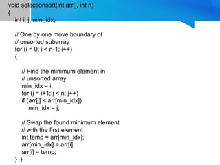 void selectionsort(int arr[], int n)
{
int i, j, min_idx;
// One by one move boundary of
// unsorted subarray
for (i = 0; i < n-1; i++)
{
// Find the minimum element in
// unsorted array
min_idx = i;
for (j = i+1; j < n; j++)
if (arr[j] < arr[min_idx])
min_idx = j;
// Swap the found minimum element
// with the first element
int temp = arr[min_idx];
arr[min_idx] = arr[i];
arr[i] = temp;
} }
 