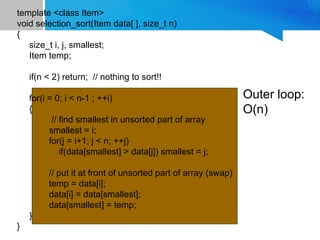 template <class Item>
void selection_sort(Item data[ ], size_t n)
{
size_t i, j, smallest;
Item temp;
if(n < 2) return; // nothing to sort!!
for(i = 0; i < n-1 ; ++i)
{
// find smallest in unsorted part of array
smallest = i;
for(j = i+1; j < n; ++j)
if(data[smallest] > data[j]) smallest = j;
// put it at front of unsorted part of array (swap)
temp = data[i];
data[i] = data[smallest];
data[smallest] = temp;
}
}
Outer loop:
O(n)
 