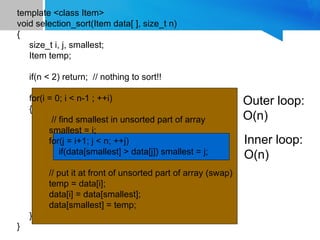 template <class Item>
void selection_sort(Item data[ ], size_t n)
{
size_t i, j, smallest;
Item temp;
if(n < 2) return; // nothing to sort!!
for(i = 0; i < n-1 ; ++i)
{
// find smallest in unsorted part of array
smallest = i;
for(j = i+1; j < n; ++j)
if(data[smallest] > data[j]) smallest = j;
// put it at front of unsorted part of array (swap)
temp = data[i];
data[i] = data[smallest];
data[smallest] = temp;
}
}
Outer loop:
O(n)
Inner loop:
O(n)
 