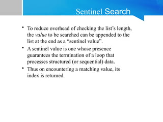 Sentinel Search
• To reduce overhead of checking the list’s length,
the value to be searched can be appended to the
list at the end as a “sentinel value”.
• A sentinel value is one whose presence
guarantees the termination of a loop that
processes structured (or sequential) data.
• Thus on encountering a matching value, its
index is returned.
 