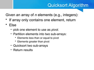 Quicksort Algorithm
Given an array of n elements (e.g., integers):
• If array only contains one element, return
• Else
– pick one element to use as pivot.
– Partition elements into two sub-arrays:
• Elements less than or equal to pivot
• Elements greater than pivot
– Quicksort two sub-arrays
– Return results
 
