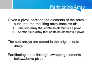 Partitioning Array
Given a pivot, partition the elements of the array
such that the resulting array consists of:
1. One sub-array that contains elements >= pivot
2. Another sub-array that contains elements < pivot
The sub-arrays are stored in the original data
array.
Partitioning loops through, swapping elements
below/above pivot.
 