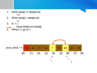 1. While data[i] <= data[pivot]
++i
2. While data[j] > data[pivot]
--j
3. If i < j
swap data[i] and data[j]
4. While j> i, go to 1.
40 20 10 30 7 50 60 80 100
pivot_index = 0
[0] [1] [2] [3] [4] [5] [6] [7] [8]
i j
 