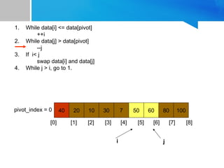 1. While data[i] <= data[pivot]
++i
2. While data[j] > data[pivot]
--j
3. If i< j
swap data[i] and data[j]
4. While j > i, go to 1.
40 20 10 30 7 50 60 80 100
pivot_index = 0
[0] [1] [2] [3] [4] [5] [6] [7] [8]
i j
 
