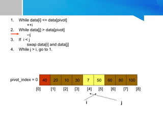 1. While data[i] <= data[pivot]
++i
2. While data[j] > data[pivot]
--j
3. If i < j
swap data[i] and data[j]
4. While j > i, go to 1.
40 20 10 30 7 50 60 80 100
pivot_index = 0
[0] [1] [2] [3] [4] [5] [6] [7] [8]
i j
 