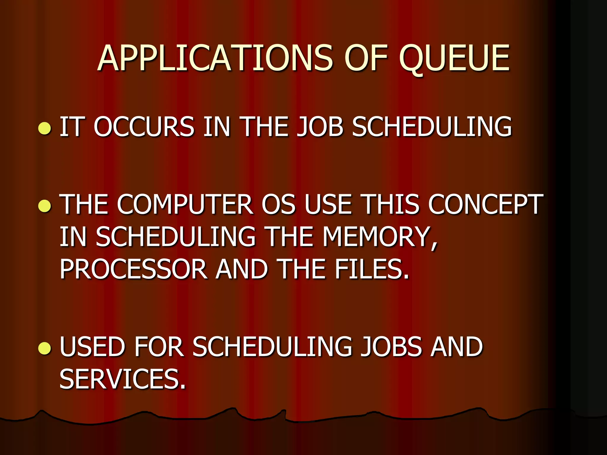 APPLICATIONS OF QUEUE
 IT OCCURS IN THE JOB SCHEDULING
 THE COMPUTER OS USE THIS CONCEPT
IN SCHEDULING THE MEMORY,
PROCESSOR AND THE FILES.
 USED FOR SCHEDULING JOBS AND
SERVICES.
 