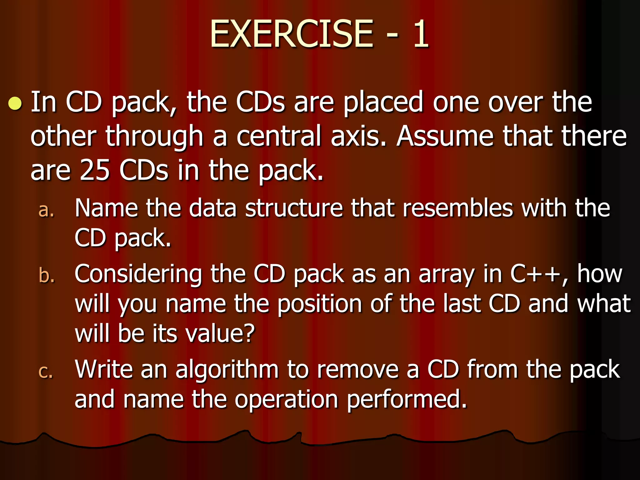EXERCISE - 1
 In CD pack, the CDs are placed one over the
other through a central axis. Assume that there
are 25 CDs in the pack.
a. Name the data structure that resembles with the
CD pack.
b. Considering the CD pack as an array in C++, how
will you name the position of the last CD and what
will be its value?
c. Write an algorithm to remove a CD from the pack
and name the operation performed.
 