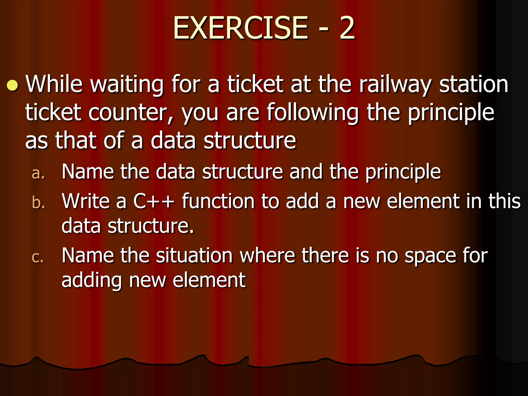 EXERCISE - 2
 While waiting for a ticket at the railway station
ticket counter, you are following the principle
as that of a data structure
a. Name the data structure and the principle
b. Write a C++ function to add a new element in this
data structure.
c. Name the situation where there is no space for
adding new element
 